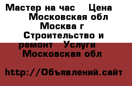 Мастер на час  › Цена ­ 500 - Московская обл., Москва г. Строительство и ремонт » Услуги   . Московская обл.